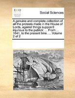 A Genuine And Complete Collection Of All The Protests Made In The House Of Lords, Against Things Suppos'd Injurious To The Publick