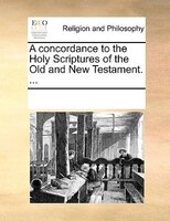 A Concordance To The Holy Scriptures Of The Old And New Testament. ...