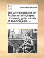 The Whimsical Jester, Or, Rochester In High Glee. Containing Great Variety Of Diverting Jests, ...