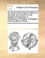 An Exact Chronological History Of The Lives And Actions Of The Popish Archbishops Of Canterbury, Primates Of England. From Austin