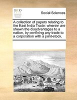 A Collection Of Papers Relating To The East India Trade: Wherein Are Shewn The Disadvantages To A Nation, By Confining Any Trade T