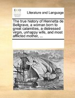 The True History Of Henrietta De Bellgrave, A Woman Born To Great Calamities, A Distressed Virgin, Unhappy Wife, And Most Afflicte