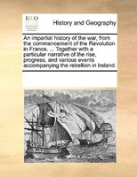 An Impartial History Of The War, From The Commencement Of The Revolution In France. ... Together With A Particular Narrative Of Th