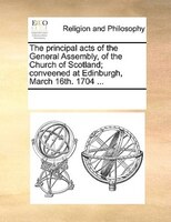 The Principal Acts Of The General Assembly, Of The Church Of Scotland; Conveened At Edinburgh, March 16th. 1704 ...