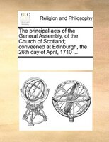 The Principal Acts Of The General Assembly, Of The Church Of Scotland; Conveened At Edinburgh, The 26th Day Of April, 1710 ...