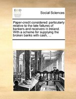 Paper-credit Considered: Particularly Relative To The Late Failures Of Bankers And Receivers In Ireland. With A Scheme For S
