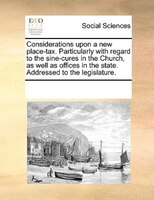 Considerations Upon A New Place-tax. Particularly With Regard To The Sine-cures In The Church, As Well As Offices In The State. Ad