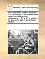 A Dissertation On Comets. Extracted From The Writings Of The Most Eminent Modern Astronomers And Philosophers. ... To Which Is Pre