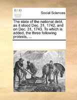 The State Of The National Debt, As It Stood Dec. 31, 1742, And On Dec. 31, 1743. To Which Is Added, The Three Following Protests,