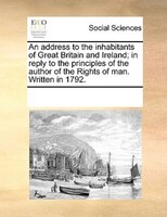 An Address To The Inhabitants Of Great Britain And Ireland; In Reply To The Principles Of The Author Of The Rights Of Man. Written