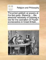 The Priest Gelded: Or Popery At The Last Gasp. Shewing ... The Absolute Necessity Of Passing A Law For The Castration