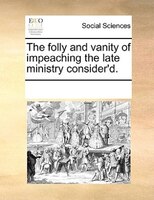 The Folly And Vanity Of Impeaching The Late Ministry Consider'd.