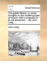 The golden fleece: or, some thoughts on the cloathing trade of Ireland. With a proposal for its advancement, ... By Jo