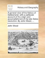 A general view of the history of Switzerland; with a particular account of the origin and accomplishment of the late Swiss revolut