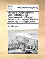 The life of Oliver Cromwell, Lord-Protector of the Commonwealth of England, Scotland, and Ireland. The fifth edition. By M. Morgan