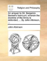 An answer to Mr. Benjamin Bennet's Irenicum: wherein the doctrine of the trinity is defended, ... By John Atkinson, ...
