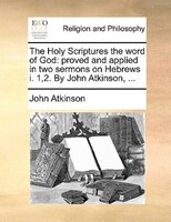 The Holy Scriptures the word of God: proved and applied in two sermons on Hebrews i. 1,2. By John Atkinson, ...
