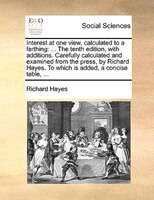 Interest at one view, calculated to a farthing: ... The tenth edition, with additions. Carefully calculated and examined from the