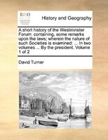 A short history of the Westminster Forum: containing, some remarks upon the laws; wherein the nature of such Societies is examined