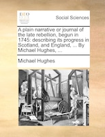 A plain narrative or journal of the late rebellion, begun in 1745: describing its progress in Scotland, and England, ... By Michae