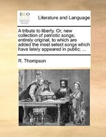 A tribute to liberty. Or, new collection of patriotic songs; entirely original, to which are added the most select songs which hav