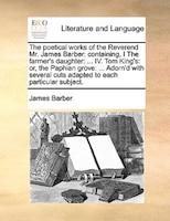 The poetical works of the Reverend Mr. James Barber: containing, I The farmer's daughter: ... IV. Tom King's: or, the Paphian grov