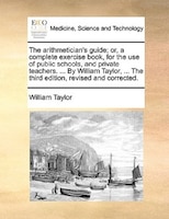 The arithmetician's guide; or, a complete exercise book, for the use of public schools, and private teachers. ... By William Taylo