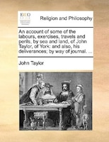 An account of some of the labours, exercises, travels and perils, by sea and land, of John Taylor, of York: and also, his delivera