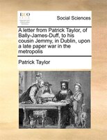 A Letter From Patrick Taylor, Of Bally-james-duff, To His Cousin Jemmy, In Dublin, Upon A Late Paper War In The Metropolis