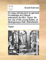 An easy introduction to general Knowledge and liberal education; by Mrs. Taylor: for the use of the young ladies, at Strangeways H