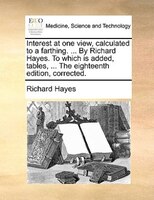 Interest at one view, calculated to a farthing. ... By Richard Hayes. To which is added, tables, ... The eighteenth edition, corre