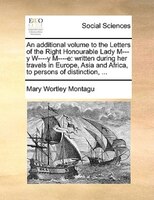 An additional volume to the Letters of the Right Honourable Lady M---y W----y M----e: written during her travels in Europe, Asia a