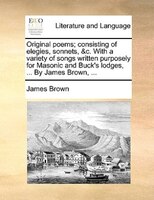 Original poems; consisting of elegies, sonnets, &c. With a variety of songs written purposely for Masonic and Buck's lodges, ... B