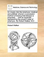 An inquiry, into the small-pox, medical and political: wherein a successful method of treating that disease is proposed, ... with