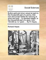 Bullion gold and silver valued at sight to the thousandth part of a penny. Also new and correct tables for reducing of silver and