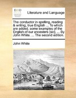 The conductor in spelling, reading & writing, true English ... To which are added, some examples of the English of our ancesters [