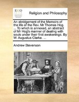 An abridgement of the Memoirs of the life of the Rev. Mr Thomas Hog. ... To which is annexed, an abstract of Mr Hog's manner of de
