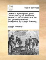 Letters to a young man, part II. Occasioned by Mr. Evanson's treatise on the dissonance of the four generally received Evangelists