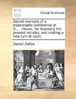 Secret Memoirs Of A Treasonable Conference At S..... House, For Deposing The Present Ministry, And Making A New Turn At Court.