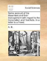 Some Account Of The Dissenters And Their Management With Regard To The Corporation And Test Acts. In A Letter To A Friend.
