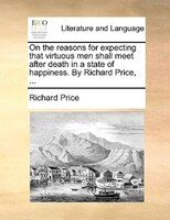 On the reasons for expecting that virtuous men shall meet after death in a state of happiness. By Richard Price, ...