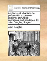 A syllabus of what is to be perform'd in a course of anatomy, chirurgical operations, and bandages. By John Douglas, Surgeon.