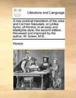 A new poetical translation of the odes and Carmen Saeculare, or jubilee hymn, of Horace, in an easy and intelligible style; the se