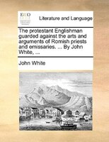 The protestant Englishman guarded against the arts and arguments of Romish priests and emissaries. ... By John White, ...