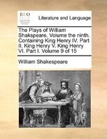 The Plays of William Shakspeare.  Volume the ninth.  Containing King Henry IV. Part II. King Henry V. King Henry VI. Part I.  Volu