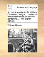 An Heroic Epistle To Sir William Chambers, Knight, ... Author Of A Late Dissertation On Oriental Gardening. ... The Eighth Edition
