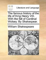 The famous history of the life of King Henry VIII. With the fall of Cardinal Wolsey. By Shakespear.