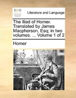 The Iliad of Homer. Translated by James Macpherson, Esq; in two volumes. ...  Volume 1 of 2