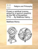 Popery a spiritual tyranny, shew'd in a sermon preach'd on the fifth of November, 1712. ... By Matthew Henry, ...