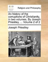 An history of the corruptions of Christianity, in two volumes. By Joseph Priestley, ...  Volume 2 of 2